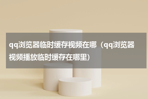 qq浏览器临时缓存视频在哪（qq浏览器视频播放临时缓存在哪里）