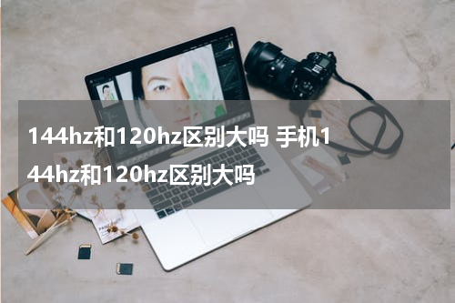 144hz和120hz区别大吗 手机144hz和120hz区别大吗
