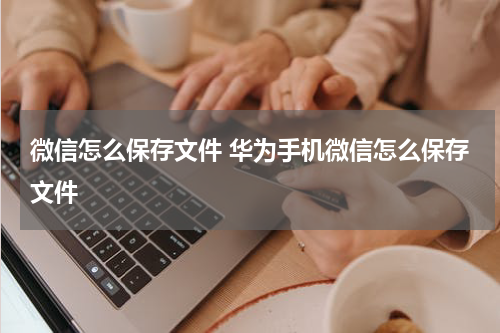 微信怎么保存文件 华为手机微信怎么保存文件