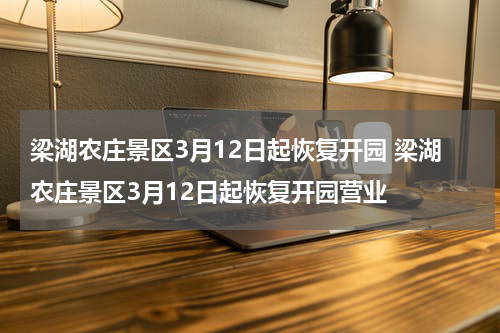 梁湖农庄景区3月12日起恢复开园 梁湖农庄景区3月12日起恢复开园营业