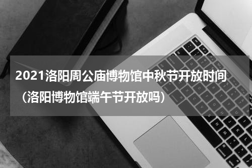 2021洛阳周公庙博物馆中秋节开放时间（洛阳博物馆端午节开放吗）