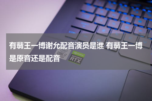 有翡王一博谢允配音演员是谁 有翡王一博是原音还是配音