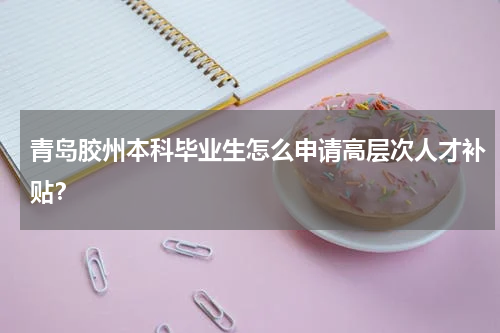 青岛胶州本科毕业生怎么申请高层次人才补贴？