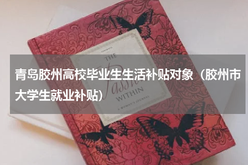 青岛胶州高校毕业生生活补贴对象（胶州市大学生就业补贴）