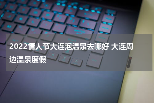 2022情人节大连泡温泉去哪好 大连周边温泉度假
