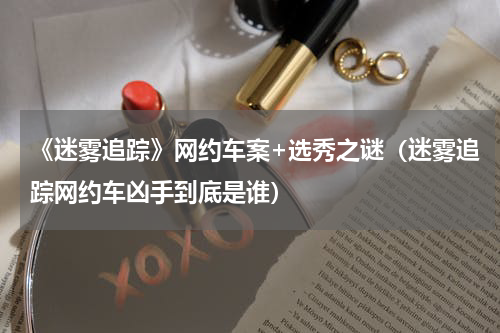 《迷雾追踪》网约车案+选秀之谜（迷雾追踪网约车凶手到底是谁）