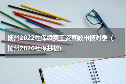 扬州2022社保缴费工资基数申报对象（扬州2020社保基数）