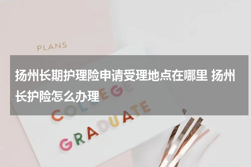 扬州长期护理险申请受理地点在哪里 扬州长护险怎么办理