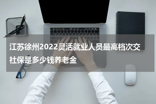 江苏徐州2022灵活就业人员最高档次交社保是多少钱养老金