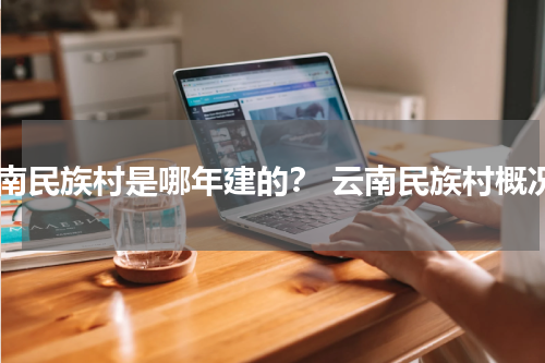 云南民族村是哪年建的？ 云南民族村概况