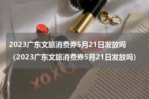 2023广东文旅消费券5月21日发放吗（2023广东文旅消费券5月21日发放吗）