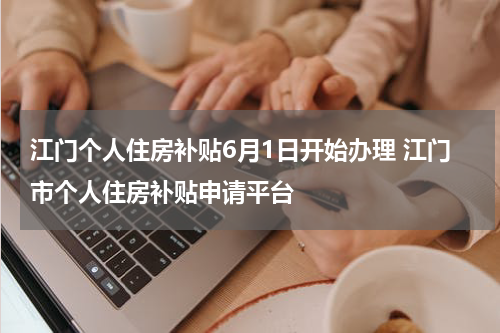 江门个人住房补贴6月1日开始办理 江门市个人住房补贴申请平台