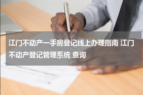江门不动产一手房登记线上办理指南 江门不动产登记管理系统 查询