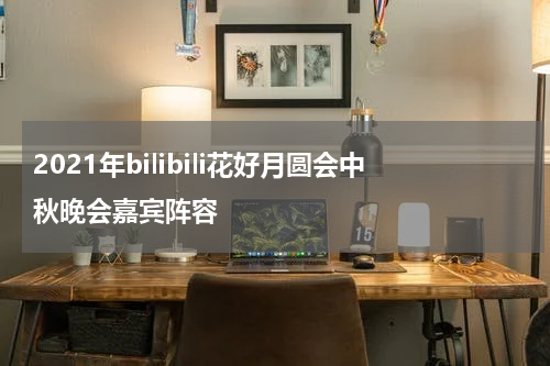2021年bilibili花好月圆会中秋晚会嘉宾阵容