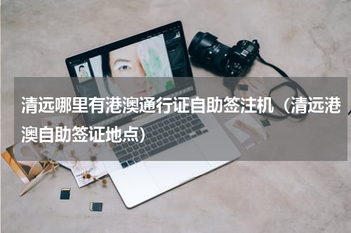 清远哪里有港澳通行证自助签注机（清远港澳自助签证地点）