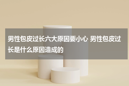 男性包皮过长六大原因要小心 男性包皮过长是什么原因造成的