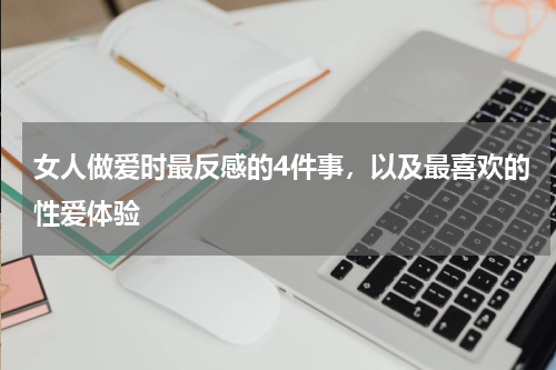 女人做爱时最反感的4件事，以及最喜欢的性爱体验