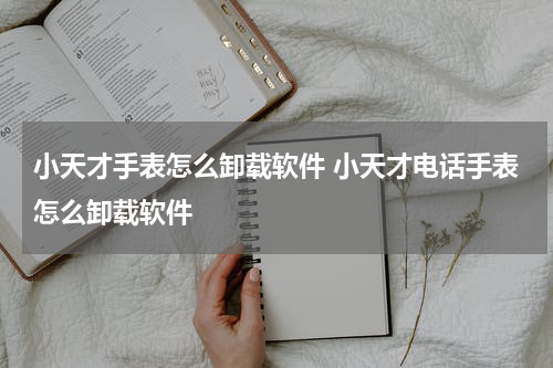 小天才手表怎么卸载软件 小天才电话手表怎么卸载软件