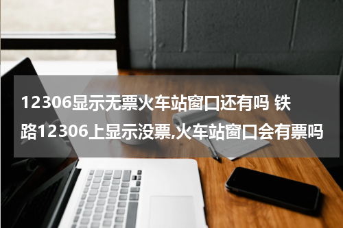 12306显示无票火车站窗口还有吗 铁路12306上显示没票,火车站窗口会有票吗