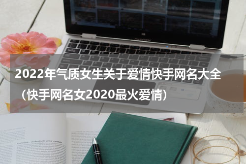 2022年气质女生关于爱情快手网名大全（快手网名女2020最火爱情）