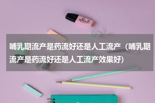 哺乳期流产是药流好还是人工流产（哺乳期流产是药流好还是人工流产效果好）