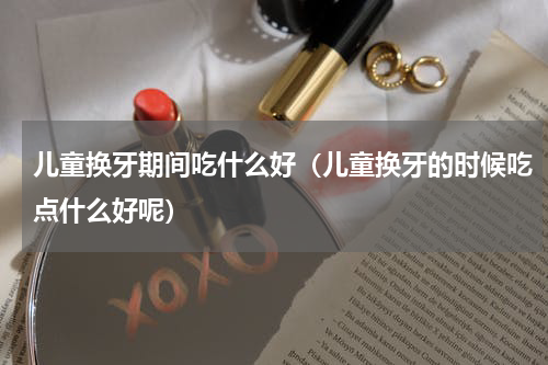 儿童换牙期间吃什么好（儿童换牙的时候吃点什么好呢）
