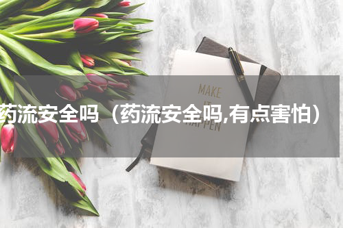 药流安全吗（药流安全吗,有点害怕）