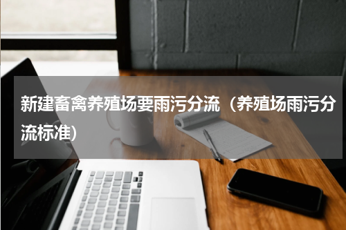 新建畜禽养殖场要雨污分流（养殖场雨污分流标准）