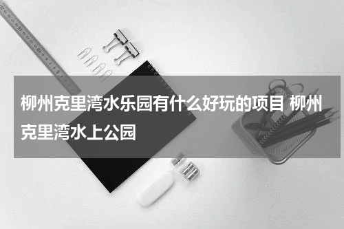 柳州克里湾水乐园有什么好玩的项目 柳州克里湾水上公园