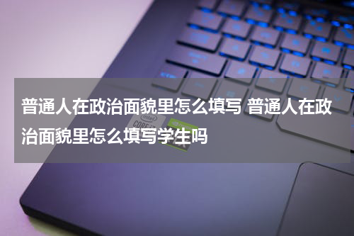 普通人在政治面貌里怎么填写 普通人在政治面貌里怎么填写学生吗