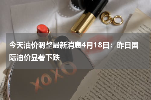 今天油价调整最新消息4月18日：昨日国际油价显著下跌