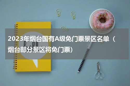 2023年烟台国有A级免门票景区名单（烟台部分景区将免门票）