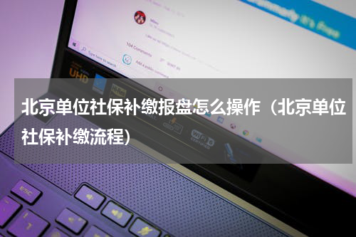 北京单位社保补缴报盘怎么操作（北京单位社保补缴流程）
