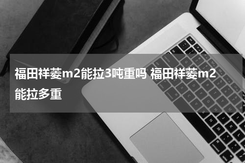 福田祥菱m2能拉3吨重吗 福田祥菱m2能拉多重
