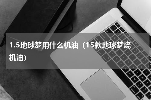 1.5地球梦用什么机油（15款地球梦烧机油）