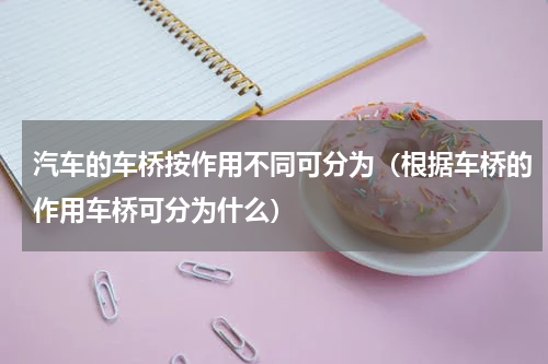 汽车的车桥按作用不同可分为（根据车桥的作用车桥可分为什么）