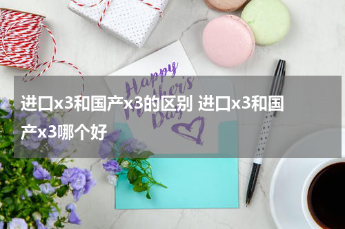 进口x3和国产x3的区别 进口x3和国产x3哪个好