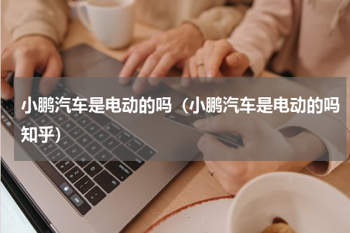 小鹏汽车是电动的吗（小鹏汽车是电动的吗知乎）