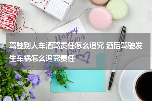 驾驶别人车酒驾责任怎么追究 酒后驾驶发生车祸怎么追究责任