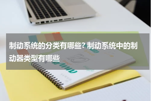 制动系统的分类有哪些? 制动系统中的制动器类型有哪些