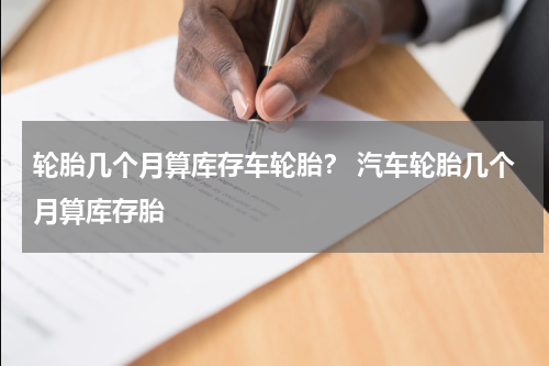 轮胎几个月算库存车轮胎？ 汽车轮胎几个月算库存胎
