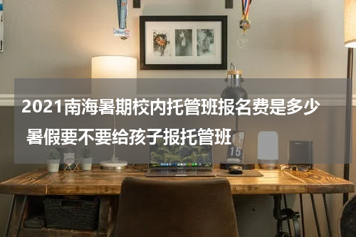 2021南海暑期校内托管班报名费是多少 暑假要不要给孩子报托管班