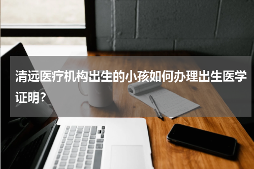 清远医疗机构出生的小孩如何办理出生医学证明？