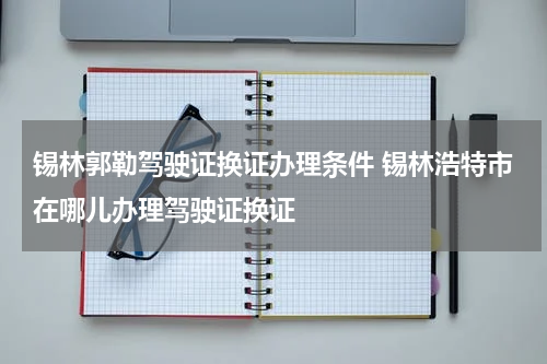 锡林郭勒驾驶证换证办理条件 锡林浩特市在哪儿办理驾驶证换证