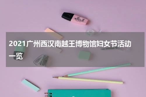 2021广州西汉南越王博物馆妇女节活动一览