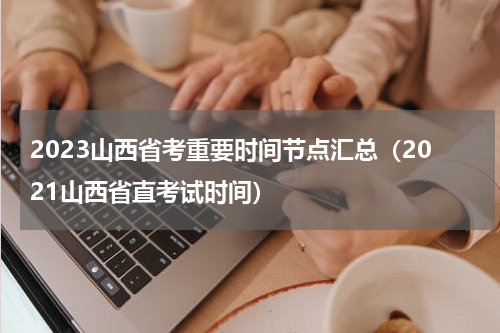 2023山西省考重要时间节点汇总（2021山西省直考试时间）