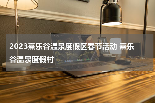 2023熹乐谷温泉度假区春节活动 熹乐谷温泉度假村