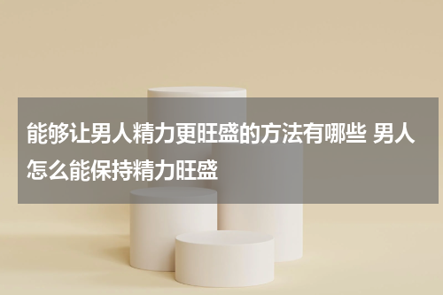 能够让男人精力更旺盛的方法有哪些 男人怎么能保持精力旺盛