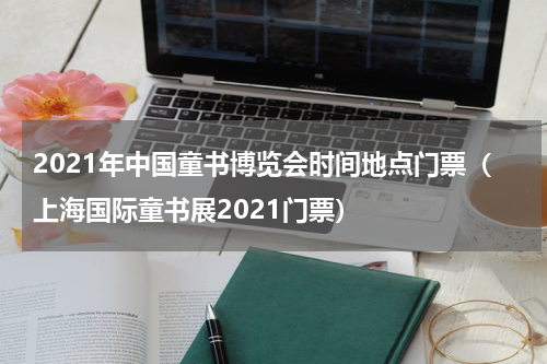 2021年中国童书博览会时间地点门票（上海国际童书展2021门票）