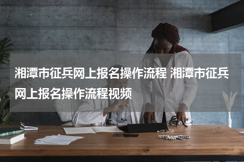 湘潭市征兵网上报名操作流程 湘潭市征兵网上报名操作流程视频